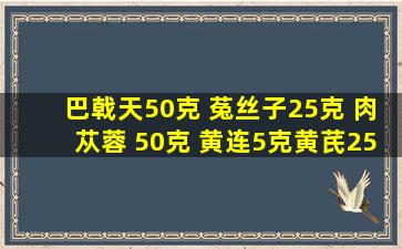 巴戟天50克 菟丝子25克 肉苁蓉 50克 黄连5克黄芪25克